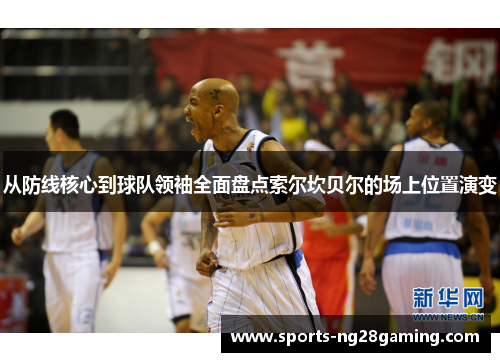 从防线核心到球队领袖全面盘点索尔坎贝尔的场上位置演变 从防线核心到球队领袖全面盘点索尔坎贝尔的场上位置演变