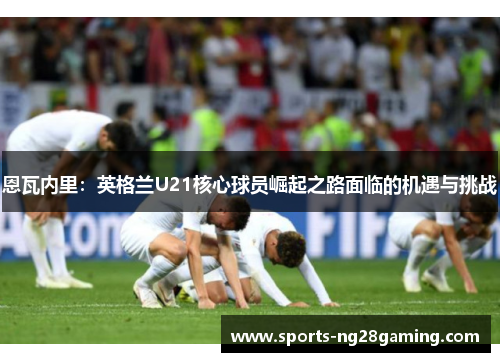 恩瓦内里：英格兰U21核心球员崛起之路面临的机遇与挑战