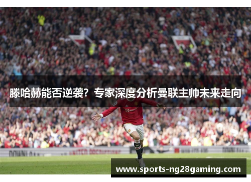 滕哈赫能否逆袭？专家深度分析曼联主帅未来走向