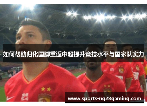 如何帮助归化国脚重返中超提升竞技水平与国家队实力 如何帮助归化国脚重返中超提升竞技水平与国家队实力