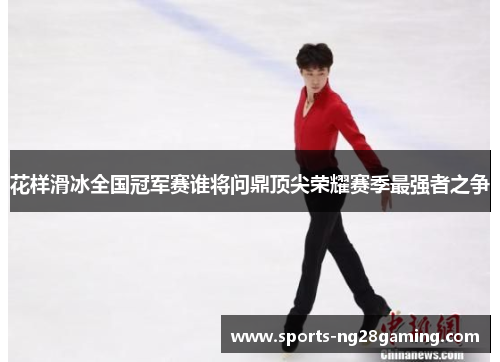 花样滑冰全国冠军赛谁将问鼎顶尖荣耀赛季最强者之争 花样滑冰全国冠军赛谁将问鼎顶尖荣耀赛季最强者之争