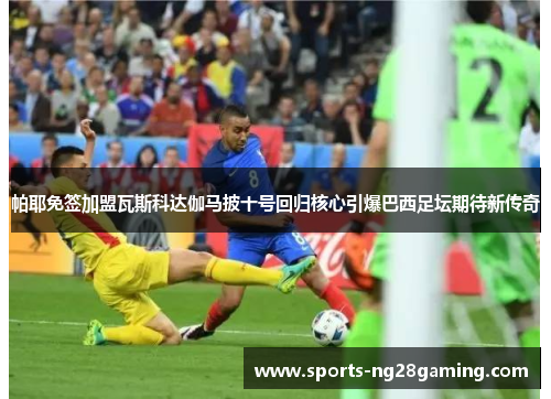 帕耶免签加盟瓦斯科达伽马披十号回归核心引爆巴西足坛期待新传奇 帕耶免签加盟瓦斯科达伽马披十号回归核心引爆巴西足坛期待新传奇